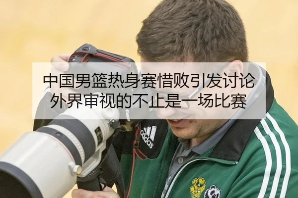 中国男篮热身赛惜败引发讨论 外界审视的不止是一场比赛
